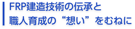 FRP建造技術の伝承と
職人育成の“想い”をむねに